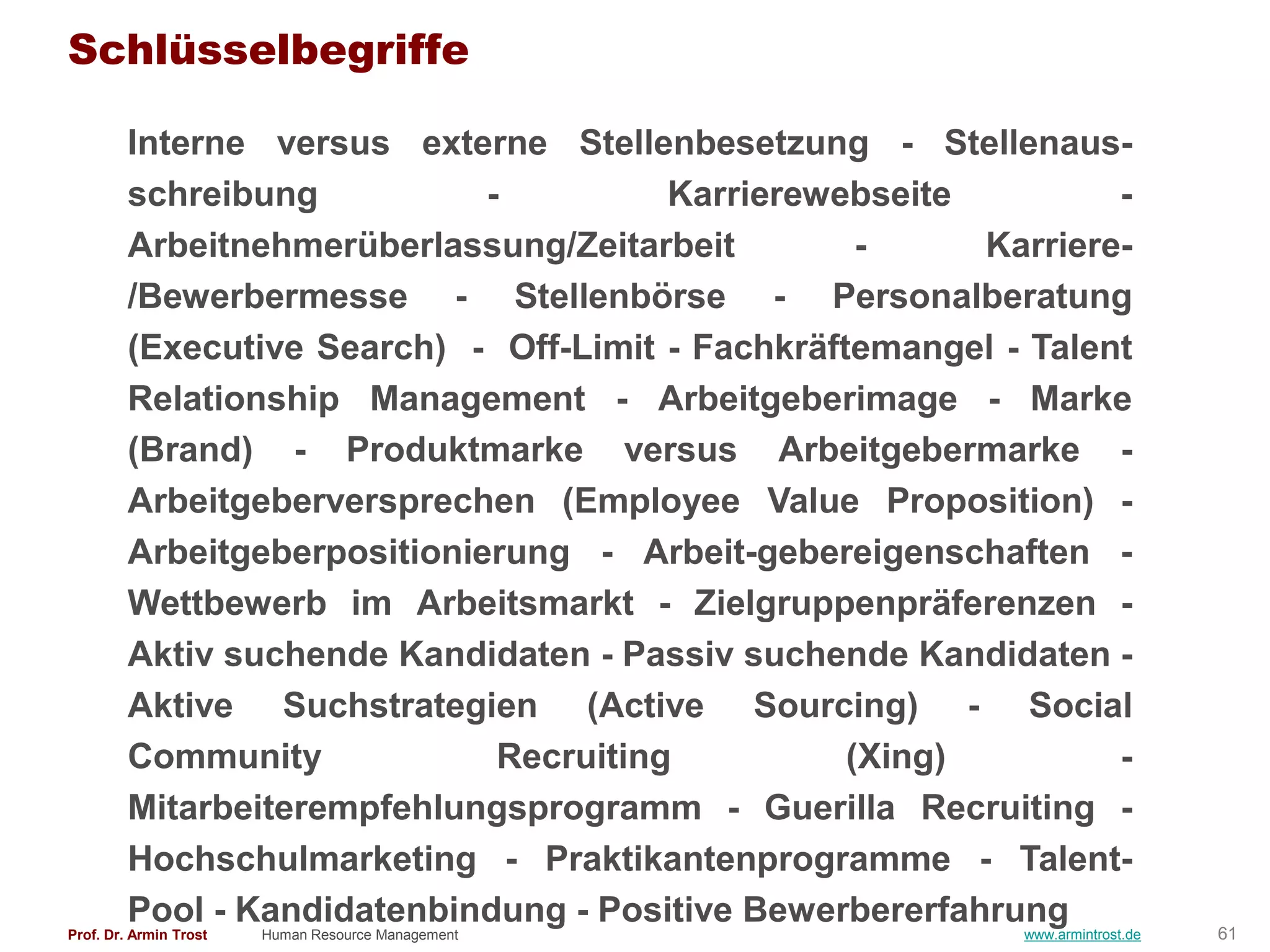 Schlüsselbegriffe

        Interne versus externe Stellenbesetzung - Stellenaus-
        schreibung           -          Karrierewebseite         -
        Arbeitnehmerüberlassung/Zeitarbeit         -     Karriere-
        /Bewerbermesse - Stellenbörse - Personalberatung
        (Executive Search) - Off-Limit - Fachkräftemangel - Talent
        Relationship Management - Arbeitgeberimage - Marke
        (Brand) - Produktmarke versus Arbeitgebermarke -
        Arbeitgeberversprechen (Employee Value Proposition) -
        Arbeitgeberpositionierung - Arbeit-gebereigenschaften -
        Wettbewerb im Arbeitsmarkt - Zielgruppenpräferenzen -
        Aktiv suchende Kandidaten - Passiv suchende Kandidaten -
        Aktive Suchstrategien (Active Sourcing) - Social
        Community             Recruiting          (Xing)         -
        Mitarbeiterempfehlungsprogramm - Guerilla Recruiting -
        Hochschulmarketing - Praktikantenprogramme - Talent-
        Pool - Kandidatenbindung - Positive Bewerbererfahrung
Prof. Dr. Armin Trost   Human Resource Management          www.armintrost.de   61
 