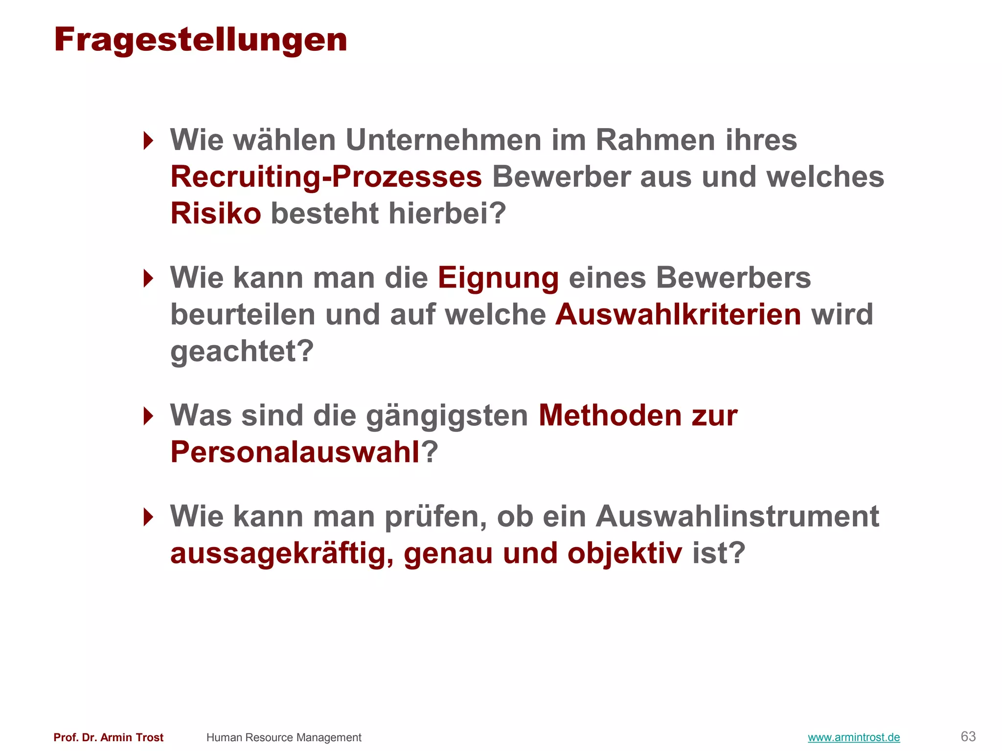 Fragestellungen

                Wie wählen Unternehmen im Rahmen ihres
                 Recruiting-Prozesses Bewerber aus und welches
                 Risiko besteht hierbei?

                Wie kann man die Eignung eines Bewerbers
                 beurteilen und auf welche Auswahlkriterien wird
                 geachtet?

                Was sind die gängigsten Methoden zur
                 Personalauswahl?

                Wie kann man prüfen, ob ein Auswahlinstrument
                 aussagekräftig, genau und objektiv ist?




Prof. Dr. Armin Trost   Human Resource Management          www.armintrost.de   63
 