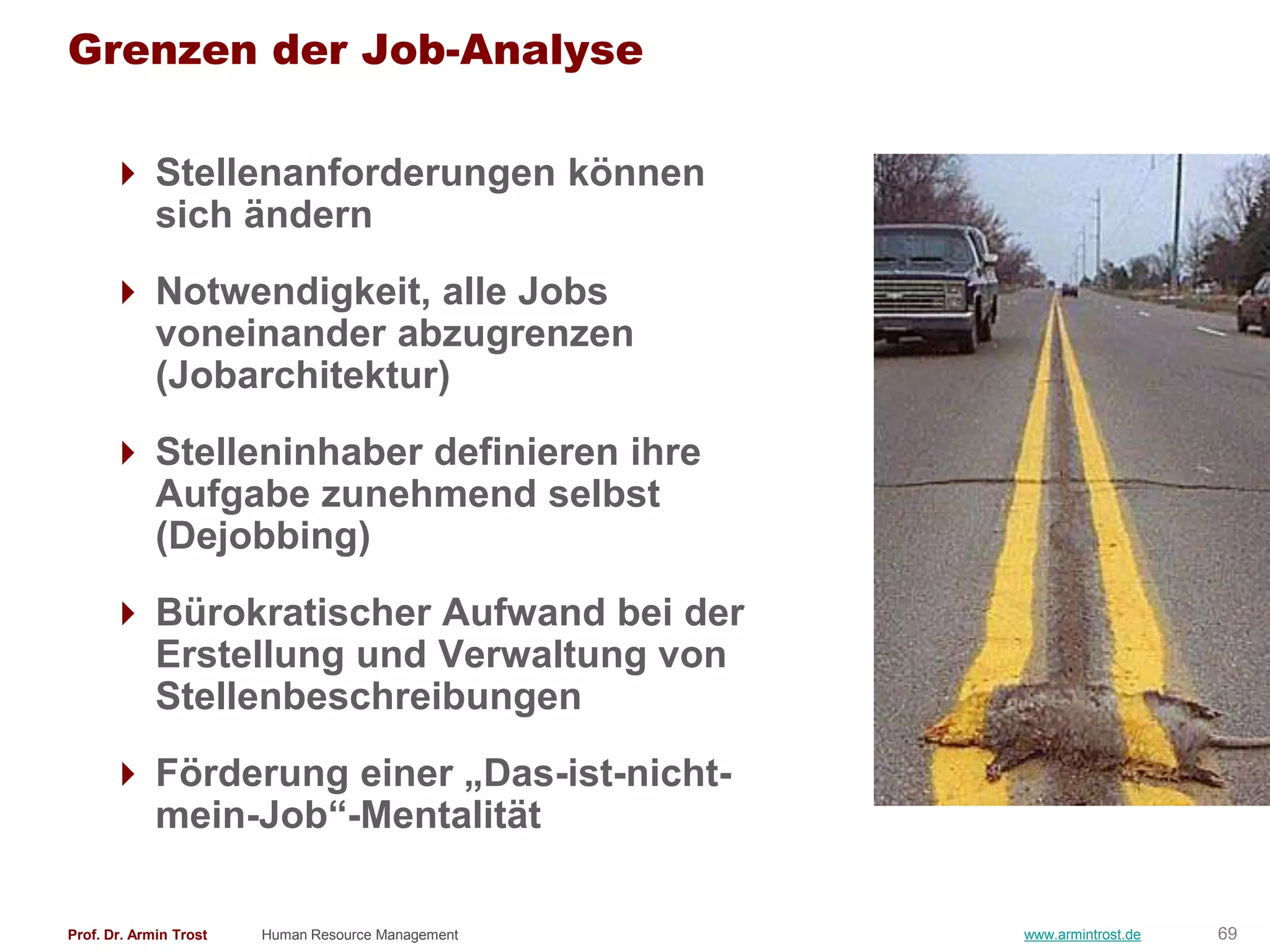 Grenzen der Job-Analyse

       Stellenanforderungen können
        sich ändern
       Notwendigkeit, alle Jobs
        voneinander abzugrenzen
        (Jobarchitektur)
       Stelleninhaber definieren ihre
        Aufgabe zunehmend selbst
        (Dejobbing)
       Bürokratischer Aufwand bei der
        Erstellung und Verwaltung von
        Stellenbeschreibungen
       Förderung einer „Das-ist-nicht-
        mein-Job―-Mentalität

Prof. Dr. Armin Trost   Human Resource Management   www.armintrost.de   69
 