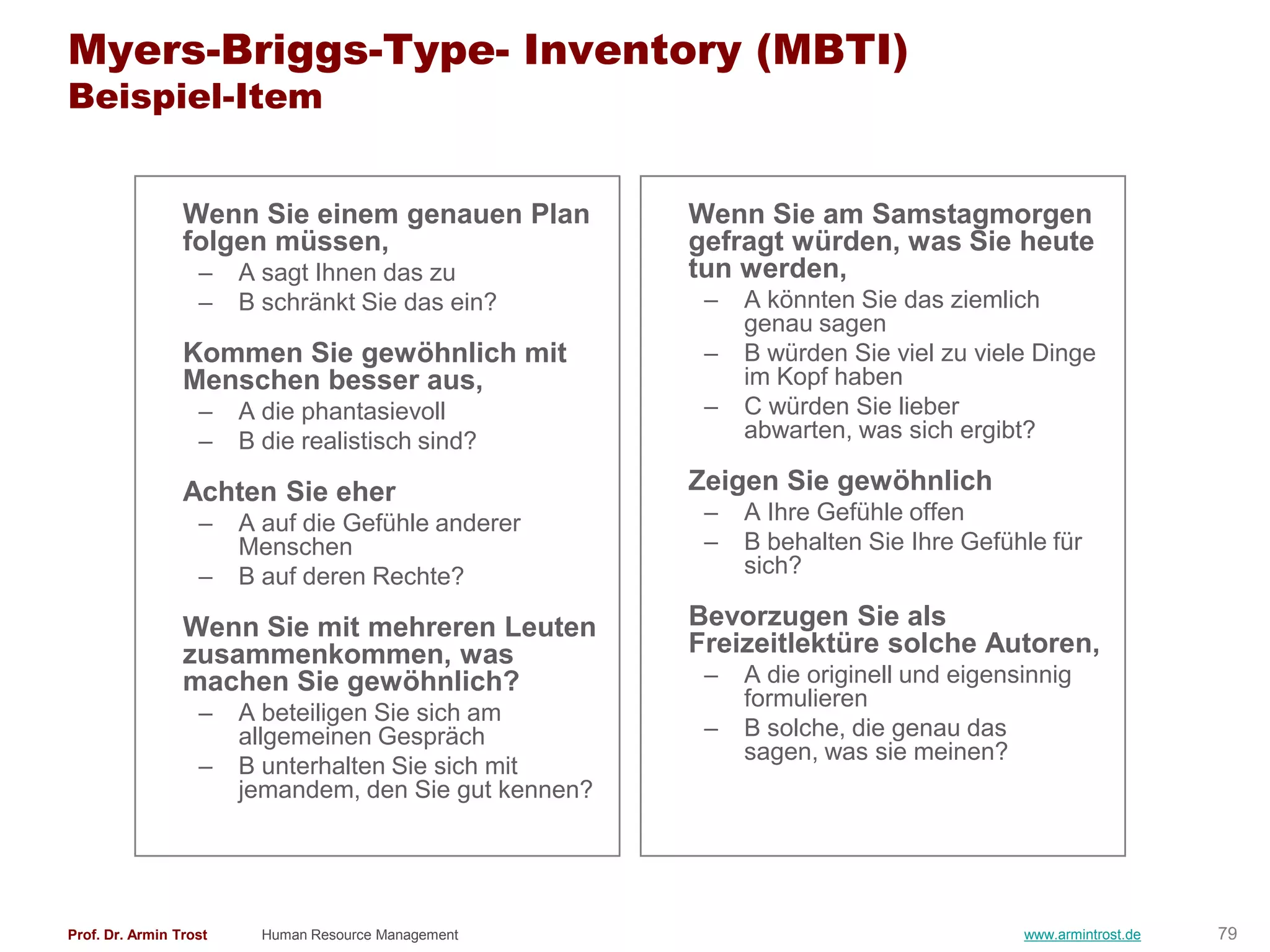 Myers-Briggs-Type- Inventory (MBTI)
Beispiel-Item


                 Wenn Sie einem genauen Plan            Wenn Sie am Samstagmorgen
                 folgen müssen,                         gefragt würden, was Sie heute
                   –    A sagt Ihnen das zu             tun werden,
                   –    B schränkt Sie das ein?          –   A könnten Sie das ziemlich
                                                             genau sagen
                 Kommen Sie gewöhnlich mit               –   B würden Sie viel zu viele Dinge
                 Menschen besser aus,                        im Kopf haben
                   –    A die phantasievoll              –   C würden Sie lieber
                   –    B die realistisch sind?              abwarten, was sich ergibt?

                 Achten Sie eher                        Zeigen Sie gewöhnlich
                   –    A auf die Gefühle anderer        –   A Ihre Gefühle offen
                        Menschen                         –   B behalten Sie Ihre Gefühle für
                   –    B auf deren Rechte?                  sich?

                 Wenn Sie mit mehreren Leuten           Bevorzugen Sie als
                 zusammenkommen, was                    Freizeitlektüre solche Autoren,
                 machen Sie gewöhnlich?                  –   A die originell und eigensinnig
                                                             formulieren
                   –    A beteiligen Sie sich am
                        allgemeinen Gespräch             –   B solche, die genau das
                                                             sagen, was sie meinen?
                   –    B unterhalten Sie sich mit
                        jemandem, den Sie gut kennen?




Prof. Dr. Armin Trost     Human Resource Management                                    www.armintrost.de   79
 