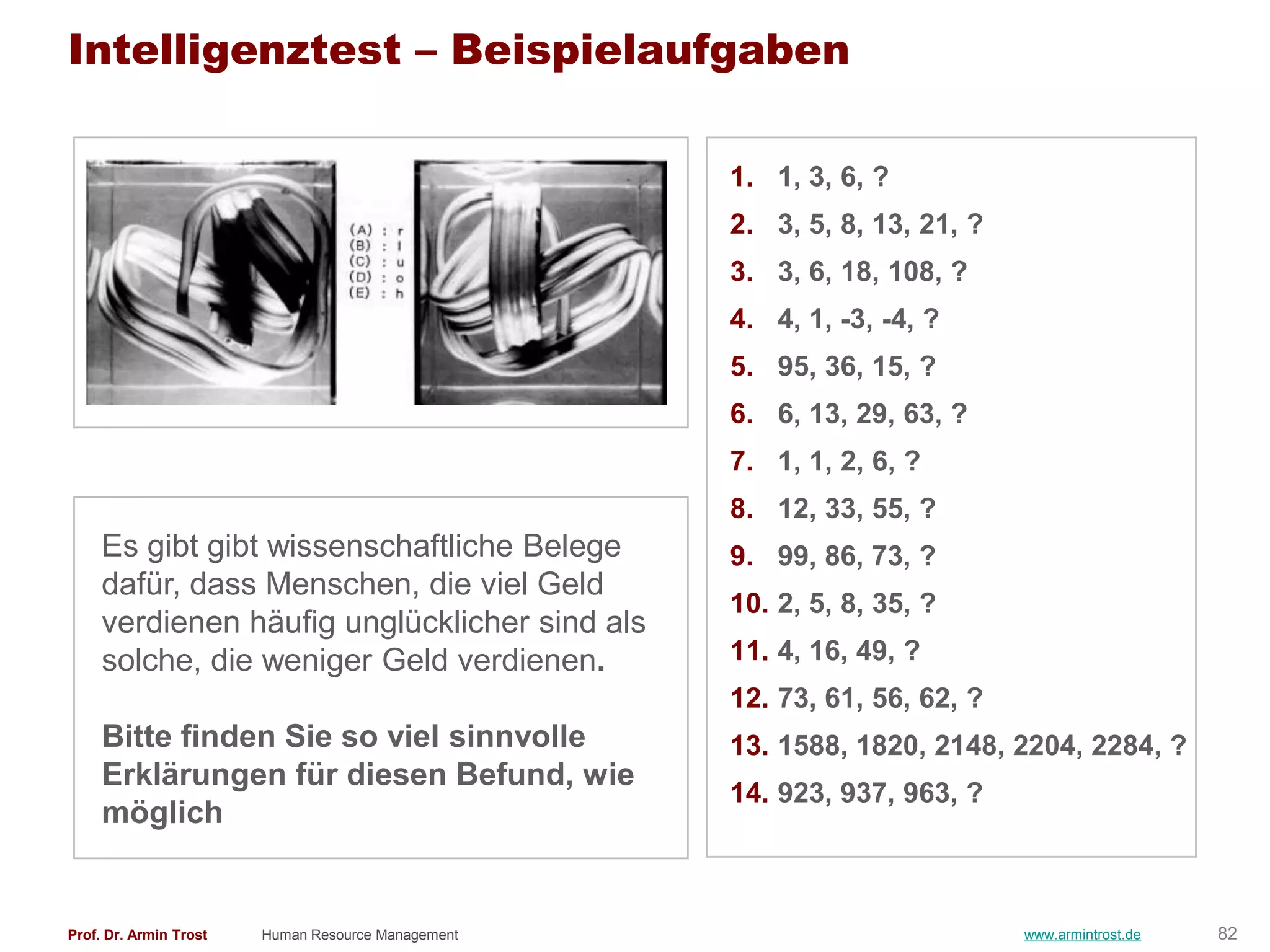 Intelligenztest – Beispielaufgaben

                                                    1. 1, 3, 6, ?
                                                    2. 3, 5, 8, 13, 21, ?
                                                    3. 3, 6, 18, 108, ?
                                                    4. 4, 1, -3, -4, ?
                                                    5. 95, 36, 15, ?
                                                    6. 6, 13, 29, 63, ?
                                                    7. 1, 1, 2, 6, ?
                                                    8. 12, 33, 55, ?
     Es gibt gibt wissenschaftliche Belege          9. 99, 86, 73, ?
     dafür, dass Menschen, die viel Geld
                                                    10. 2, 5, 8, 35, ?
     verdienen häufig unglücklicher sind als
     solche, die weniger Geld verdienen.            11. 4, 16, 49, ?
                                                    12. 73, 61, 56, 62, ?
     Bitte finden Sie so viel sinnvolle             13. 1588, 1820, 2148, 2204, 2284, ?
     Erklärungen für diesen Befund, wie
                                                    14. 923, 937, 963, ?
     möglich


Prof. Dr. Armin Trost   Human Resource Management                           www.armintrost.de   82
 