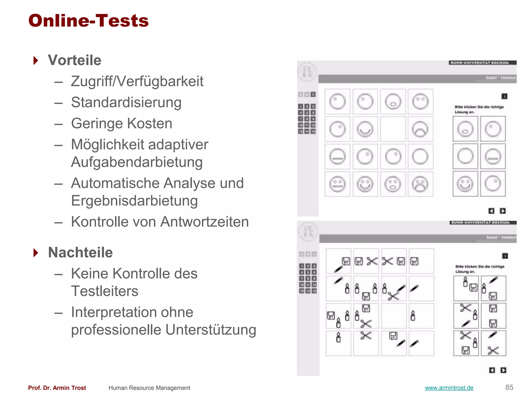 Online-Tests

 Vorteile
   – Zugriff/Verfügbarkeit
   – Standardisierung
   – Geringe Kosten
   – Möglichkeit adaptiver
     Aufgabendarbietung
   – Automatische Analyse und
     Ergebnisdarbietung
   – Kontrolle von Antwortzeiten

 Nachteile
   – Keine Kontrolle des
     Testleiters
   – Interpretation ohne
     professionelle Unterstützung


Prof. Dr. Armin Trost   Human Resource Management   www.armintrost.de   85
 