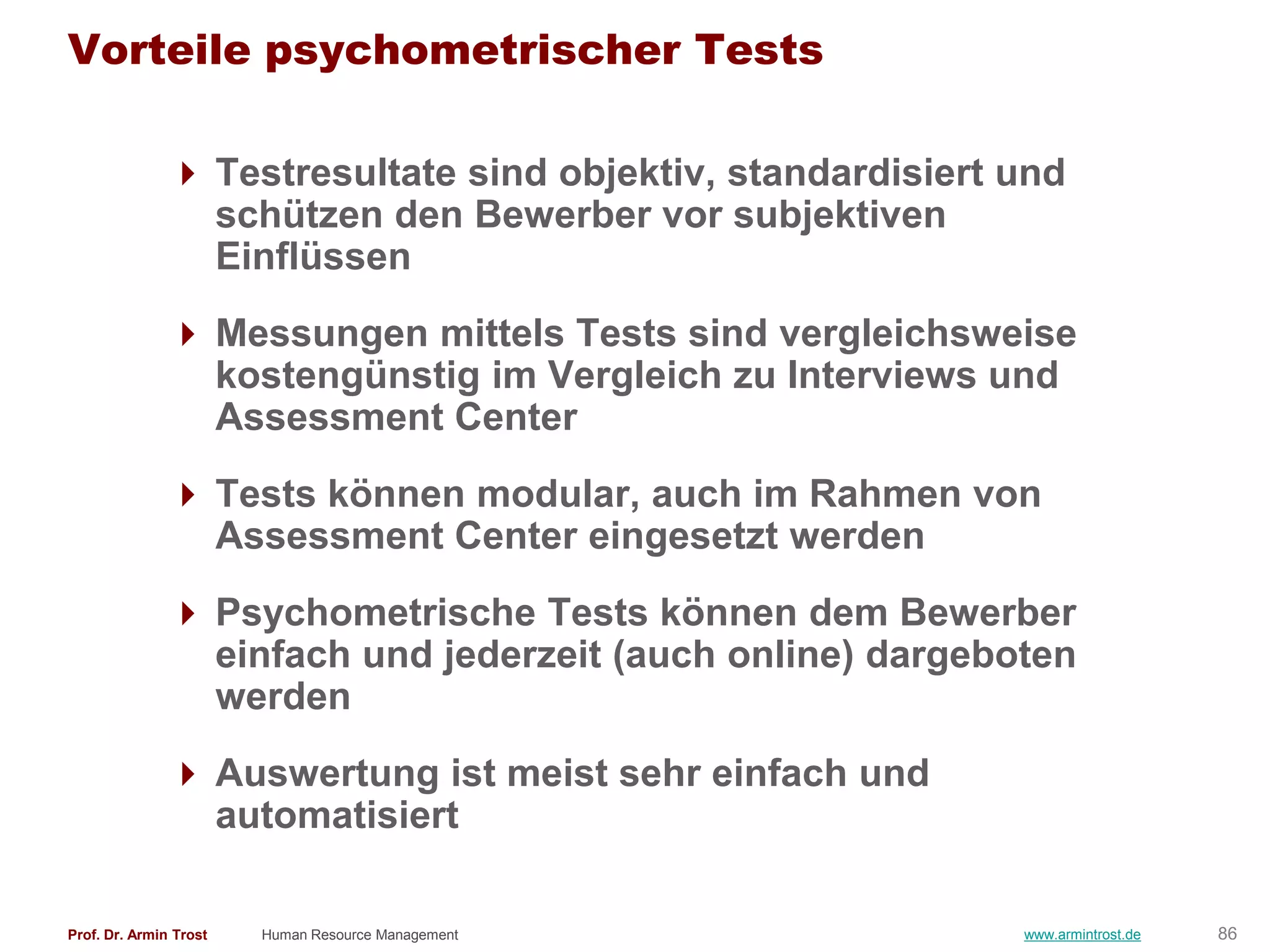 Vorteile psychometrischer Tests

                Testresultate sind objektiv, standardisiert und
                 schützen den Bewerber vor subjektiven
                 Einflüssen
                Messungen mittels Tests sind vergleichsweise
                 kostengünstig im Vergleich zu Interviews und
                 Assessment Center
                Tests können modular, auch im Rahmen von
                 Assessment Center eingesetzt werden
                Psychometrische Tests können dem Bewerber
                 einfach und jederzeit (auch online) dargeboten
                 werden
                Auswertung ist meist sehr einfach und
                 automatisiert

Prof. Dr. Armin Trost   Human Resource Management            www.armintrost.de   86
 
