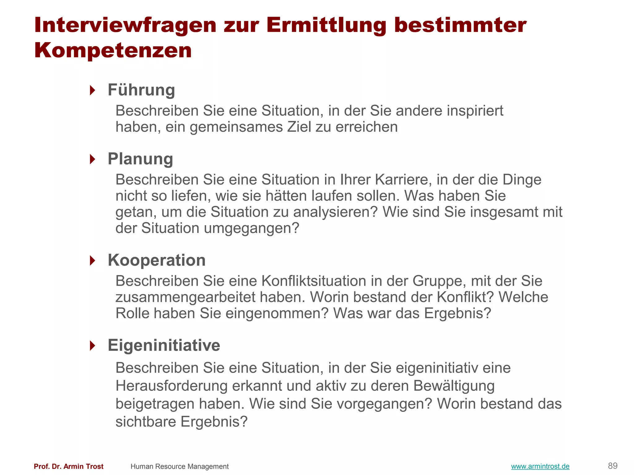 Interviewfragen zur Ermittlung bestimmter
Kompetenzen
                Führung
                        Beschreiben Sie eine Situation, in der Sie andere inspiriert
                        haben, ein gemeinsames Ziel zu erreichen

                Planung
                        Beschreiben Sie eine Situation in Ihrer Karriere, in der die Dinge
                        nicht so liefen, wie sie hätten laufen sollen. Was haben Sie
                        getan, um die Situation zu analysieren? Wie sind Sie insgesamt mit
                        der Situation umgegangen?

                Kooperation
                        Beschreiben Sie eine Konfliktsituation in der Gruppe, mit der Sie
                        zusammengearbeitet haben. Worin bestand der Konflikt? Welche
                        Rolle haben Sie eingenommen? Was war das Ergebnis?

                Eigeninitiative
                        Beschreiben Sie eine Situation, in der Sie eigeninitiativ eine
                        Herausforderung erkannt und aktiv zu deren Bewältigung
                        beigetragen haben. Wie sind Sie vorgegangen? Worin bestand das
                        sichtbare Ergebnis?

Prof. Dr. Armin Trost     Human Resource Management                                    www.armintrost.de   89
 