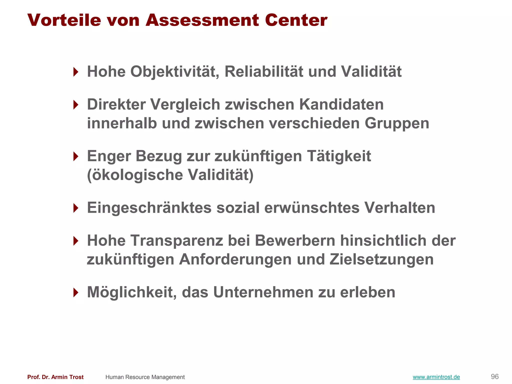 Vorteile von Assessment Center

                Hohe Objektivität, Reliabilität und Validität

                Direkter Vergleich zwischen Kandidaten
                 innerhalb und zwischen verschieden Gruppen

                Enger Bezug zur zukünftigen Tätigkeit
                 (ökologische Validität)

                Eingeschränktes sozial erwünschtes Verhalten

                Hohe Transparenz bei Bewerbern hinsichtlich der
                 zukünftigen Anforderungen und Zielsetzungen

                Möglichkeit, das Unternehmen zu erleben




Prof. Dr. Armin Trost   Human Resource Management                www.armintrost.de   96
 