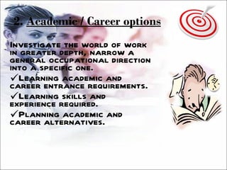 2.  Academic / Career options Investigate the world of work in greater depth, narrow a general occupational direction into a specific one. Learning academic and career entrance requirements. Learning skills and experience required. Planning academic and career alternatives. 
