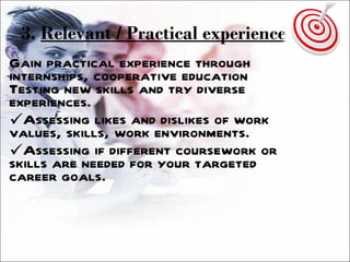 3.  Relevant / Practical experience   Gain practical experience through internships, cooperative education Testing new skills and try diverse experiences. Assessing likes and dislikes of work values, skills, work environments. Assessing if different coursework or skills are needed for your targeted career goals. 