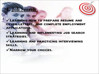 4.  Job Search   Learning how to prepare resume and cover letters, and complete employment applications. Learning and implementing job search strategies. Learning and practicing interviewing skills. Narrow your choices. 