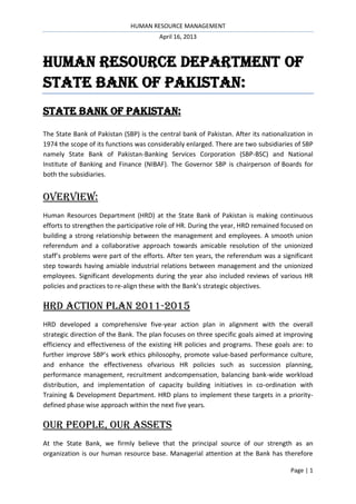 HUMAN RESOURCE MANAGEMENT
April 16, 2013

HUMAN RESOURCE DEPARTMENT OF
STATE BANK OF PAKISTAN:
STATE BANK OF PAKISTAN:
The State Bank of Pakistan (SBP) is the central bank of Pakistan. After its nationalization in
1974 the scope of its functions was considerably enlarged. There are two subsidiaries of SBP
namely State Bank of Pakistan-Banking Services Corporation (SBP-BSC) and National
Institute of Banking and Finance (NIBAF). The Governor SBP is chairperson of Boards for
both the subsidiaries.

OVERVIEW:
Human Resources Department (HRD) at the State Bank of Pakistan is making continuous
efforts to strengthen the participative role of HR. During the year, HRD remained focused on
building a strong relationship between the management and employees. A smooth union
referendum and a collaborative approach towards amicable resolution of the unionized
staff’s problems were part of the efforts. After ten years, the referendum was a significant
step towards having amiable industrial relations between management and the unionized
employees. Significant developments during the year also included reviews of various HR
policies and practices to re-align these with the Bank’s strategic objectives.

HRD ACTION PLAN 2011-2015
HRD developed a comprehensive five-year action plan in alignment with the overall
strategic direction of the Bank. The plan focuses on three specific goals aimed at improving
efficiency and effectiveness of the existing HR policies and programs. These goals are: to
further improve SBP’s work ethics philosophy, promote value-based performance culture,
and enhance the effectiveness ofvarious HR policies such as succession planning,
performance management, recruitment andcompensation, balancing bank-wide workload
distribution, and implementation of capacity building initiatives in co-ordination with
Training & Development Department. HRD plans to implement these targets in a prioritydefined phase wise approach within the next five years.

OUR PEOPLE, OUR ASSETS
At the State Bank, we firmly believe that the principal source of our strength as an
organization is our human resource base. Managerial attention at the Bank has therefore
Page | 1

 
