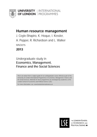 Human resource management
J. Coyle-Shapiro, K. Hoque, I. Kessler,
A. Pepper, R. Richardson and L. Walker
MN3075
2013
Undergraduate study in
Economics, Management,
Finance and the Social Sciences
This is an extract from a subject guide for an undergraduate course offered as part of the
University of London International Programmes in Economics, Management, Finance and
the Social Sciences. Materials for these programmes are developed by academics at the
London School of Economics and Political Science (LSE).
For more information, see: www.londoninternational.ac.uk
 