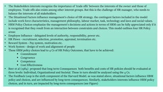 • The Stakeholders interests recognize the importance of 'trade offs' between the interests of the owner and those of
employees. Trade offs also exists among other interest groups. But this is the challenge of HR manager, who needs to
balance the interests of all stakeholders.
• The Situational Factors influence management's choice of HR strategy. the contingent factors included in the model
include work force characteristics, management philosophy, labour market, task, technology and laws and social values.
• HRM Policy Choices emphasize the management's decisions and actions in terms of HRM can be fully appreciated only if it
is recognised that they result from an interaction between constraints and choices. This model outlines four HR Policy
areas:
• Employee Influence - delegated levels of authority, responsibility, power etc.
• HR Flows - recruitment, selection, promotion, appraisal, termination etc.
• Reward System - Pay system, motivation etc.
• Work System - design of work and alignment of people
• These HRM policy choices lead to 4 Cs of HR Policy Outcomes, that have to be achieved:
 Commitment
 Congruence
 Competence
 Cost Effectiveness
• Beer et al (1984) proposed that long term Consequences both benefits and costs of HR policies should be evaluated at
three levels: Individual, Organizational and Societal. These in turn should be analyzed using the 4 Cs.
• The Feedback Loop is the sixth component of the Harvard Model. as was stated above, situational factors influence HRM
policy and choices, and are influenced by long-term consequences. Similarly, stakeholders interests influence HRM policy
choices, and in turn, are impacted by long-term consequences (see Figure)
 