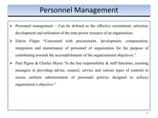16
Personnel Management
 Personnel management – Can be defined as the effective recruitment, selection,
development and utilization of the man power resource of an organization.
 Edwin Flippo “Concerned with procurement, development, compensation,
integration and maintenance of personnel of organization for the purpose of
contributing towards the accomplishments of the organizational objectives.”
 Paul Pigore & Charles Myres “Is the line responsibility & staff functions, assisting
managers in providing advise, counsel, service and various types of controls to
secure uniform administration of personnel policies designed to achieve
organization’s objective.”
 
