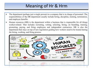  The department (perhaps just a single person) in a company that is in charge of personnel. The
responsibilities of the HR department usually include hiring, discipline, training, termination,
and employee benefits.
 Human resources (HR) is the department within a business that is responsible for all things
worker-related. That includes recruiting, vetting, selecting, hiring, on boarding, training,
promoting, paying, and firing employees and independent contractors. HR is also the
department that stays on top of new legislation guiding how workers need to be treated during
the hiring, working, and firing process.
3
Meaning of Hr & Hrm
 