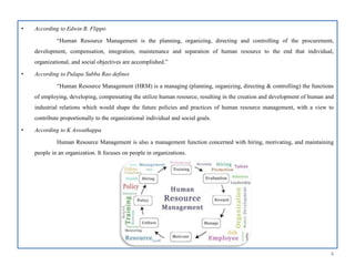 • According to Edwin B. Flippo
“Human Resource Management is the planning, organizing, directing and controlling of the procurement,
development, compensation, integration, maintenance and separation of human resource to the end that individual,
organizational, and social objectives are accomplished.”
• According to Pulapa Subba Rao defines
“Human Resource Management (HRM) is a managing (planning, organizing, directing & controlling) the functions
of employing, developing, compensating the utilize human resource, resulting in the creation and development of human and
industrial relations which would shape the future policies and practices of human resource management, with a view to
contribute proportionally to the organizational individual and social goals.
• According to K Aswathappa
Human Resource Management is also a management function concerned with hiring, motivating, and maintaining
people in an organization. It focuses on people in organizations.
4
 