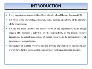  Every organization is essentially a blend of material and Human Resource(HR).
 HR refers to the knowledge, education, skills, training, and ability of the members
of the organization.
 HR are the most valuable and unique assets of the organization. Even though
specific HR functions / activities are the responsibility of the human resource
department, the actual management of human resources is the responsibility of all
the managers in organization.
 The scarcity of talented resources and the growing expectations of the modern day
worker have further increased the complexity of the human resource function.
5
INTRODUCTION
 