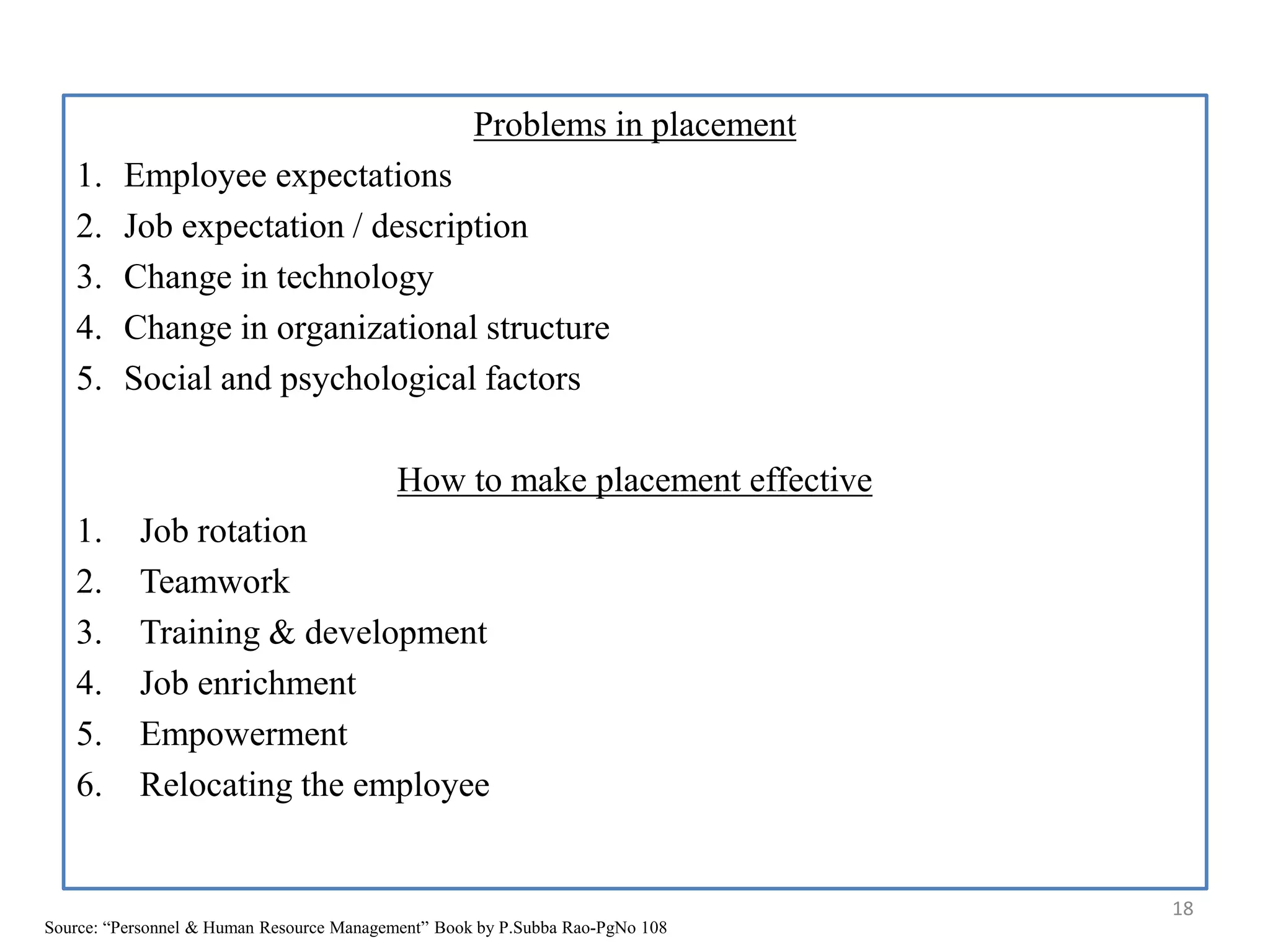 Problems in placement
1. Employee expectations
2. Job expectation / description
3. Change in technology
4. Change in organizational structure
5. Social and psychological factors
How to make placement effective
1. Job rotation
2. Teamwork
3. Training & development
4. Job enrichment
5. Empowerment
6. Relocating the employee
18
Source: “Personnel & Human Resource Management” Book by P.Subba Rao-PgNo 108
 