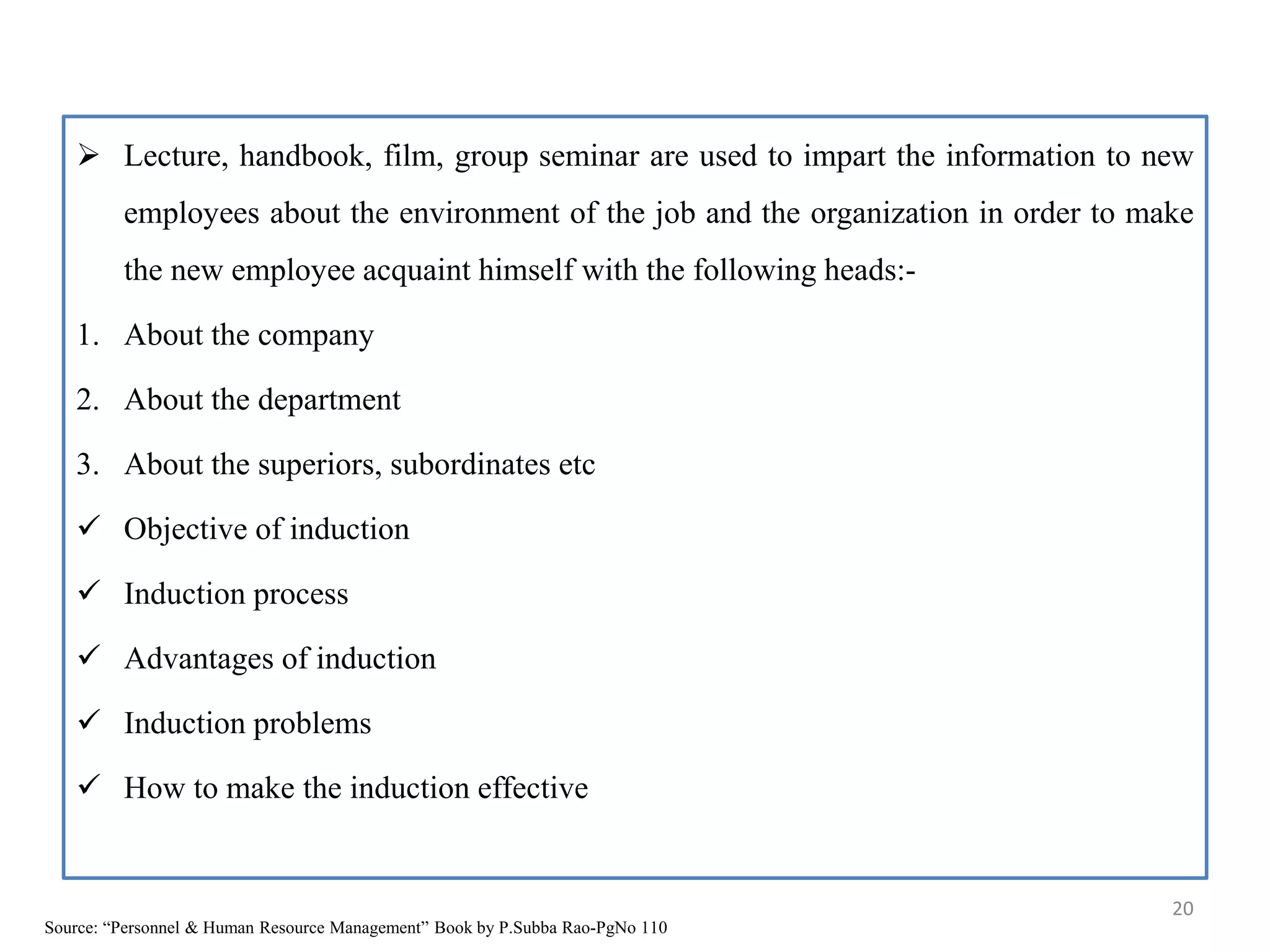  Lecture, handbook, film, group seminar are used to impart the information to new
employees about the environment of the job and the organization in order to make
the new employee acquaint himself with the following heads:-
1. About the company
2. About the department
3. About the superiors, subordinates etc
 Objective of induction
 Induction process
 Advantages of induction
 Induction problems
 How to make the induction effective
20
Source: “Personnel & Human Resource Management” Book by P.Subba Rao-PgNo 110
 