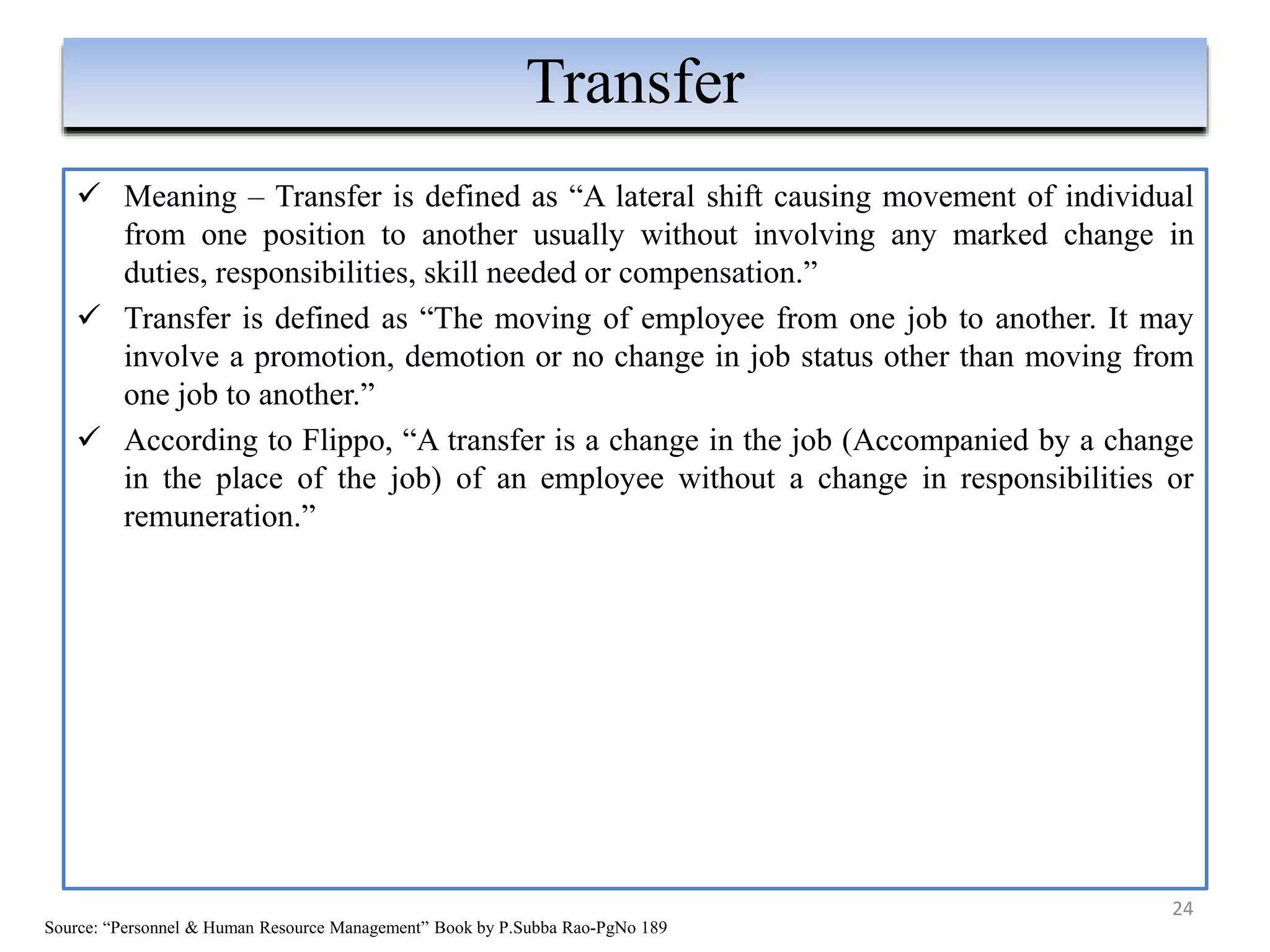  Meaning – Transfer is defined as “A lateral shift causing movement of individual
from one position to another usually without involving any marked change in
duties, responsibilities, skill needed or compensation.”
 Transfer is defined as “The moving of employee from one job to another. It may
involve a promotion, demotion or no change in job status other than moving from
one job to another.”
 According to Flippo, “A transfer is a change in the job (Accompanied by a change
in the place of the job) of an employee without a change in responsibilities or
remuneration.”
24
Transfer
Source: “Personnel & Human Resource Management” Book by P.Subba Rao-PgNo 189
 