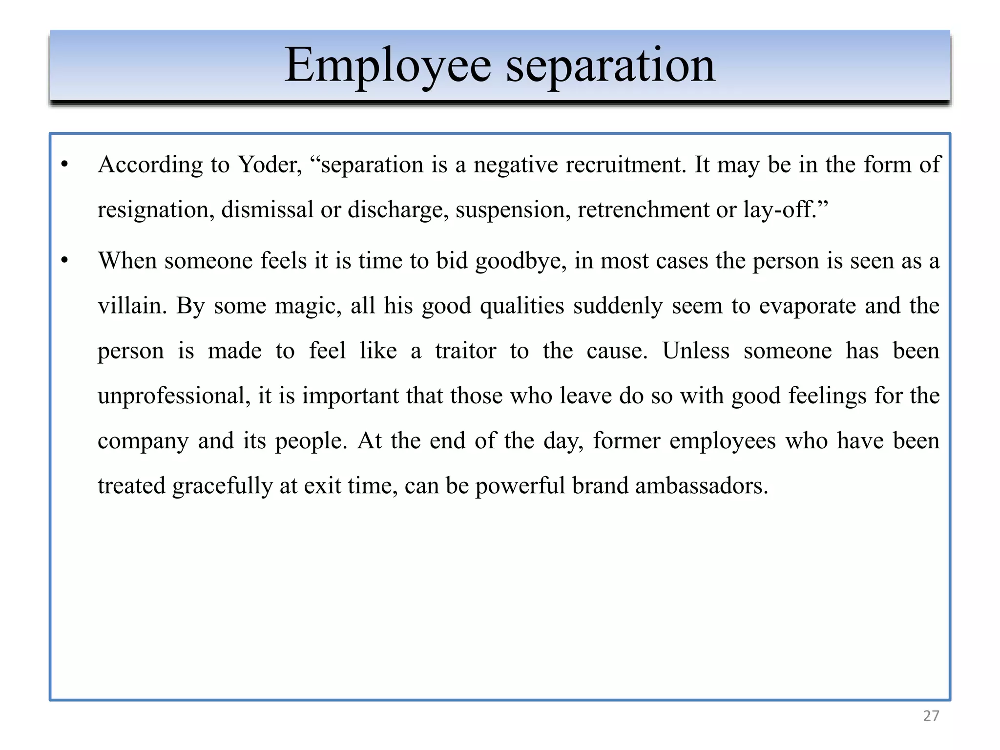 • According to Yoder, “separation is a negative recruitment. It may be in the form of
resignation, dismissal or discharge, suspension, retrenchment or lay-off.”
• When someone feels it is time to bid goodbye, in most cases the person is seen as a
villain. By some magic, all his good qualities suddenly seem to evaporate and the
person is made to feel like a traitor to the cause. Unless someone has been
unprofessional, it is important that those who leave do so with good feelings for the
company and its people. At the end of the day, former employees who have been
treated gracefully at exit time, can be powerful brand ambassadors.
27
Employee separation
 