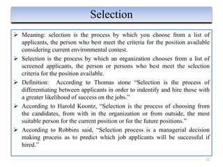  Meaning: selection is the process by which you choose from a list of
applicants, the person who best meet the criteria for the position available
considering current environmental contest.
 Selection is the process by which an organization chooses from a list of
screened applicants, the person or persons who best meet the selection
criteria for the position available.
 Definition: According to Thomas stone “Selection is the process of
differentiating between applicants in order to indentify and hire those with
a greater likelihood of success on the jobs.”
 According to Harold Koontz, “Selection is the process of choosing from
the candidates, from with in the organization or from outside, the most
suitable person for the current position or for the future positions.”
 According to Robbins said, “Selection process is a managerial decision
making process as to predict which job applicants will be successful if
hired.”
11
Selection
 