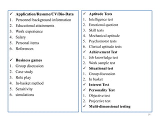  Application/Resume/CV/Bio-Data
1. Personnel background information
2. Educational attainments
3. Work experience
4. Salary
5. Personal items
6. References
 Business games
1. Group discussion
2. Case study
3. Role play
4. In-basket method
5. Sensitivity
6. simulations
14
 Aptitude Tests
1. Intelligence test
2. Emotional quotient
3. Skill tests
4. Mechanical aptitude
5. Psychomotor tests
6. Clerical aptitude tests
 Achievement Test
1. Job knowledge test
2. Work sample test
 Situational test
1. Group discussion
2. In basket
 Interest Test
 Personality Test
1. Objective test
2. Projective test
 Multi-dimensional testing
 