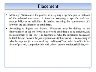  Meaning: Placement is the process of assigning a specific job to each one
of the selected candidates. It involves assigning a specific rank and
responsibility to an individual. It implies matching the requirements of a
job with the qualification of candidates.
 According to Pigors and Myers. “Placement may be defined as the
determination of the job to which a selected candidate is to be assigned, and
his assignment to the job.” It is matching of what the supervisor has reason
to think he can do with the job requirements (job demand); it is matching of
what he imposes (in strain, working conditions),” and what he offers in the
form of pay roll, companionship with others, promotional possibilities, etc.
16
Placement
 