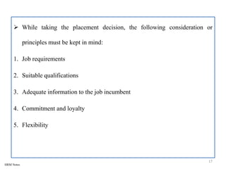  While taking the placement decision, the following consideration or
principles must be kept in mind:
1. Job requirements
2. Suitable qualifications
3. Adequate information to the job incumbent
4. Commitment and loyalty
5. Flexibility
17
HRM Notes
 
