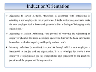  According to Edwin B.Flippo, “Induction is concerned with introducing or
orienting a new employee to the organization. It is the welcoming process to make
the new employee feel at home and generate in him a feeling of belonging to the
organization.”
 According to Michael Armstrong, “The process of receiving and welcoming an
employee when he first joins a company and giving him/her the basic information
he needs to settle down quickly and happily and start work.
 Meaning: Induction (orientation) is a process through which a new employee is
introduced to the job and the organization. It is a technique by which a new
employee is rehabilitated into his surroundings and introduced to the practices,
policies and the purposes of the organization.
19
Induction/Orientation
 