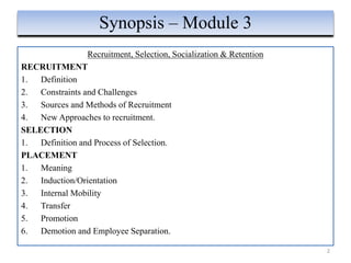 Recruitment, Selection, Socialization & Retention
RECRUITMENT
1. Definition
2. Constraints and Challenges
3. Sources and Methods of Recruitment
4. New Approaches to recruitment.
SELECTION
1. Definition and Process of Selection.
PLACEMENT
1. Meaning
2. Induction/Orientation
3. Internal Mobility
4. Transfer
5. Promotion
6. Demotion and Employee Separation.
2
Synopsis – Module 3
 