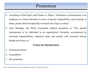  According to Paul Pigors and Charles A. Myers, “Promotion is advancement of an
employee to a better job-better in terms of greater responsibility, more prestige or
status, greater skill and especially increased rate of pay or salary.”
 Arun Monappa and Mirza S.saiyadain defined promotion as “The upward
reassignment of an individual in an organization’s hierarchy, accompanied by
increased responsibilities, enhanced status and usually with increased income
though not always so.”
TYPES OF PROMOTION
1. Vertical promotion
2. Up gradation
3. Dry promotion
21
Promotion
Source: “Personnel & Human Resource Management” Book by P.Subba Rao-PgNo 186
 
