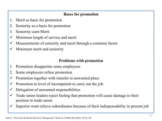 Bases for promotion
1. Merit as basis for promotion
2. Seniority as a basis for promotion
3. Seniority-cum-Merit
 Minimum length of service and merit
 Measurements of seniority and merit through a common factor
 Minimum merit and seniority
Problems with promotion
1. Promotion disappoints some employees
2. Some employees refuse promotion
 Promotion together with transfer to unwanted place
 Promotion to level of incompetent to carry out the job
 Delegation of unwanted responsibilities
 Trade union leaders reject feeling that promotion will cause damage to their
position in trade union
 Superior wont relieve subordinates because of their indispensability in present job
22
Source: “Personnel & Human Resource Management” Book by P.Subba Rao-PgNo 186 & 188
 