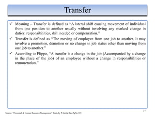  Meaning – Transfer is defined as “A lateral shift causing movement of individual
from one position to another usually without involving any marked change in
duties, responsibilities, skill needed or compensation.”
 Transfer is defined as “The moving of employee from one job to another. It may
involve a promotion, demotion or no change in job status other than moving from
one job to another.”
 According to Flippo, “A transfer is a change in the job (Accompanied by a change
in the place of the job) of an employee without a change in responsibilities or
remuneration.”
24
Transfer
Source: “Personnel & Human Resource Management” Book by P.Subba Rao-PgNo 189
 