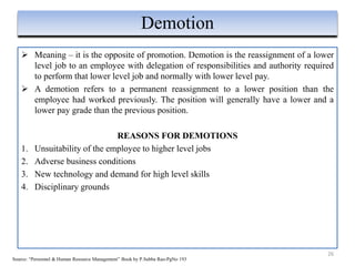  Meaning – it is the opposite of promotion. Demotion is the reassignment of a lower
level job to an employee with delegation of responsibilities and authority required
to perform that lower level job and normally with lower level pay.
 A demotion refers to a permanent reassignment to a lower position than the
employee had worked previously. The position will generally have a lower and a
lower pay grade than the previous position.
REASONS FOR DEMOTIONS
1. Unsuitability of the employee to higher level jobs
2. Adverse business conditions
3. New technology and demand for high level skills
4. Disciplinary grounds
26
Demotion
Source: “Personnel & Human Resource Management” Book by P.Subba Rao-PgNo 193
 