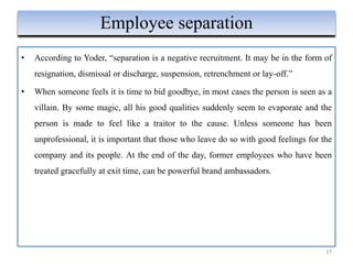• According to Yoder, “separation is a negative recruitment. It may be in the form of
resignation, dismissal or discharge, suspension, retrenchment or lay-off.”
• When someone feels it is time to bid goodbye, in most cases the person is seen as a
villain. By some magic, all his good qualities suddenly seem to evaporate and the
person is made to feel like a traitor to the cause. Unless someone has been
unprofessional, it is important that those who leave do so with good feelings for the
company and its people. At the end of the day, former employees who have been
treated gracefully at exit time, can be powerful brand ambassadors.
27
Employee separation
 