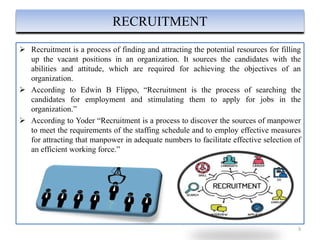  Recruitment is a process of finding and attracting the potential resources for filling
up the vacant positions in an organization. It sources the candidates with the
abilities and attitude, which are required for achieving the objectives of an
organization.
 According to Edwin B Flippo, “Recruitment is the process of searching the
candidates for employment and stimulating them to apply for jobs in the
organization.”
 According to Yoder “Recruitment is a process to discover the sources of manpower
to meet the requirements of the staffing schedule and to employ effective measures
for attracting that manpower in adequate numbers to facilitate effective selection of
an efficient working force.”
3
RECRUITMENT
 