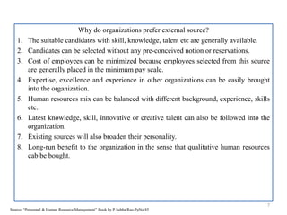 Why do organizations prefer external source?
1. The suitable candidates with skill, knowledge, talent etc are generally available.
2. Candidates can be selected without any pre-conceived notion or reservations.
3. Cost of employees can be minimized because employees selected from this source
are generally placed in the minimum pay scale.
4. Expertise, excellence and experience in other organizations can be easily brought
into the organization.
5. Human resources mix can be balanced with different background, experience, skills
etc.
6. Latest knowledge, skill, innovative or creative talent can also be followed into the
organization.
7. Existing sources will also broaden their personality.
8. Long-run benefit to the organization in the sense that qualitative human resources
cab be bought.
7
Source: “Personnel & Human Resource Management” Book by P.Subba Rao-PgNo 85
 