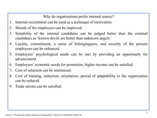 Why do organizations prefer internal source?
1. Internal recruitment can be used as a technique of motivation.
2. Morale of the employees can be improved.
3. Suitability of the internal candidates can be judged better than the external
candidates as ‘known devils are better than unknown angels.’
4. Loyalty, commitment, a sense of belongingness, and security of the present
employees can be enhanced.
5. Employees’ psychological needs can be met by providing an opportunity for
advancement.
6. Employees’ economic needs for promotion, higher income can be satisfied.
7. Cost of selection can be minimized.
8. Cost of training, induction, orientation, period of adaptability to the organization
can be reduced.
9. Trade unions can be satisfied.
8
Source: “Personnel & Human Resource Management” Book by P.Subba Rao-PgNo 86
 