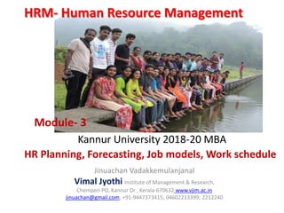 Jinuachan Vadakkemulanjanal
Vimal Jyothi Institute of Management & Research,
Chemperi PO, Kannur Dr , Kerala-670632 www.vjim.ac.in
jinuachan@gmail.com; +91-9447373415; 04602213399; 2212240
Kannur University 2018-20 MBA
HR Planning, Forecasting, Job models, Work schedule
HRM- Human Resource Management
Module- 3
 
