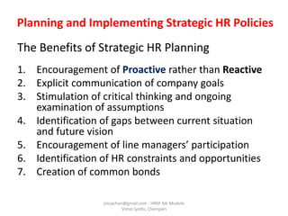 Planning and Implementing Strategic HR Policies
The Benefits of Strategic HR Planning
1. Encouragement of Proactive rather than Reactive
2. Explicit communication of company goals
3. Stimulation of critical thinking and ongoing
examination of assumptions
4. Identification of gaps between current situation
and future vision
5. Encouragement of line managers’ participation
6. Identification of HR constraints and opportunities
7. Creation of common bonds
jinuachan@gmail.com - HRM 3dr Module
Vimal Jyothi, Chemperi
 