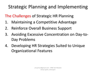 The Challenges of Strategic HR Planning
1. Maintaining a Competitive Advantage
2. Reinforce Overall Business Support
3. Avoiding Excessive Concentration on Day-to-
Day Problems
4. Developing HR Strategies Suited to Unique
Organizational Features
Strategic Planning and Implementing
jinuachan@gmail.com - HRM 3dr Module
Vimal Jyothi, Chemperi
 