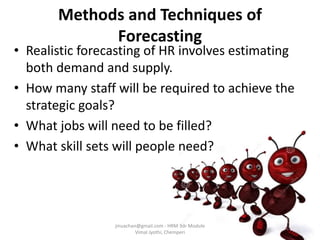 Methods and Techniques of
Forecasting
• Realistic forecasting of HR involves estimating
both demand and supply.
• How many staff will be required to achieve the
strategic goals?
• What jobs will need to be filled?
• What skill sets will people need?
jinuachan@gmail.com - HRM 3dr Module
Vimal Jyothi, Chemperi
 