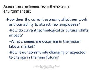 Assess the challenges from the external
environment as:
-How does the current economy affect our work
and our ability to attract new employees?
-How do current technological or cultural shifts
impact?
-What changes are occurring in the Indian
labour market?
-How is our community changing or expected
to change in the near future?
jinuachan@gmail.com - HRM 3dr Module
Vimal Jyothi, Chemperi
 