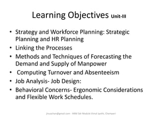 Learning Objectives Unit-III
• Strategy and Workforce Planning: Strategic
Planning and HR Planning
• Linking the Processes
• Methods and Techniques of Forecasting the
Demand and Supply of Manpower
• Computing Turnover and Absenteeism
• Job Analysis- Job Design:
• Behavioral Concerns- Ergonomic Considerations
and Flexible Work Schedules.
jinuachan@gmail.com - HRM 3dr Module Vimal Jyothi, Chemperi
 