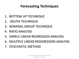 Forecasting Techniques
1. BOTTOM UP TECHNIQUE
2. DELPHI TECHNIQUE
3. NOMINAL GROUP TECHNIQUE
4. RATIO ANALYSIS
5. SIMPLE LINEAR REGRESSION ANALYSIS
6. MULTIPLE LINEAR REGGRESSION ANALYSIS
7. STOCHASTIC METHOD
jinuachan@gmail.com - HRM 3dr Module
Vimal Jyothi, Chemperi
 