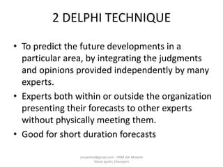 2 DELPHI TECHNIQUE
• To predict the future developments in a
particular area, by integrating the judgments
and opinions provided independently by many
experts.
• Experts both within or outside the organization
presenting their forecasts to other experts
without physically meeting them.
• Good for short duration forecasts
jinuachan@gmail.com - HRM 3dr Module
Vimal Jyothi, Chemperi
 