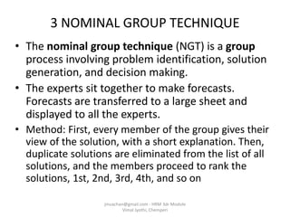 3 NOMINAL GROUP TECHNIQUE
• The nominal group technique (NGT) is a group
process involving problem identification, solution
generation, and decision making.
• The experts sit together to make forecasts.
Forecasts are transferred to a large sheet and
displayed to all the experts.
• Method: First, every member of the group gives their
view of the solution, with a short explanation. Then,
duplicate solutions are eliminated from the list of all
solutions, and the members proceed to rank the
solutions, 1st, 2nd, 3rd, 4th, and so on
jinuachan@gmail.com - HRM 3dr Module
Vimal Jyothi, Chemperi
 