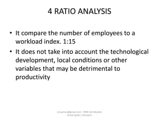 4 RATIO ANALYSIS
• It compare the number of employees to a
workload index. 1:15
• It does not take into account the technological
development, local conditions or other
variables that may be detrimental to
productivity
jinuachan@gmail.com - HRM 3dr Module
Vimal Jyothi, Chemperi
 