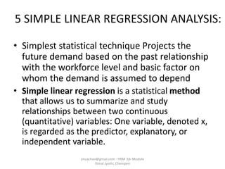 5 SIMPLE LINEAR REGRESSION ANALYSIS:
• Simplest statistical technique Projects the
future demand based on the past relationship
with the workforce level and basic factor on
whom the demand is assumed to depend
• Simple linear regression is a statistical method
that allows us to summarize and study
relationships between two continuous
(quantitative) variables: One variable, denoted x,
is regarded as the predictor, explanatory, or
independent variable.
jinuachan@gmail.com - HRM 3dr Module
Vimal Jyothi, Chemperi
 