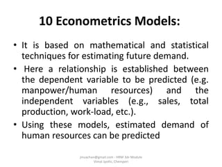 10 Econometrics Models:
• It is based on mathematical and statistical
techniques for estimating future demand.
• Here a relationship is established between
the dependent variable to be predicted (e.g.
manpower/human resources) and the
independent variables (e.g., sales, total
production, work-load, etc.).
• Using these models, estimated demand of
human resources can be predicted
jinuachan@gmail.com - HRM 3dr Module
Vimal Jyothi, Chemperi
 