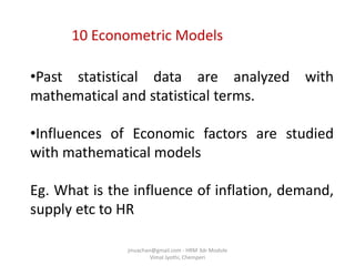 10 Econometric Models
•Past statistical data are analyzed with
mathematical and statistical terms.
•Influences of Economic factors are studied
with mathematical models
Eg. What is the influence of inflation, demand,
supply etc to HR
jinuachan@gmail.com - HRM 3dr Module
Vimal Jyothi, Chemperi
 